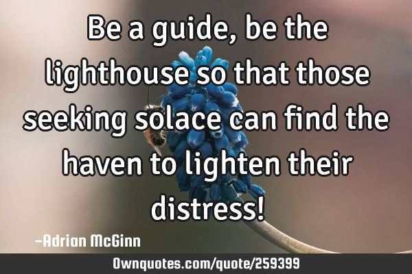 Be a guide, be the lighthouse so that those seeking solace can find the haven to lighten their