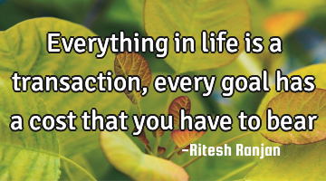 Everything in life is a transaction, every goal has a cost that you have to bear