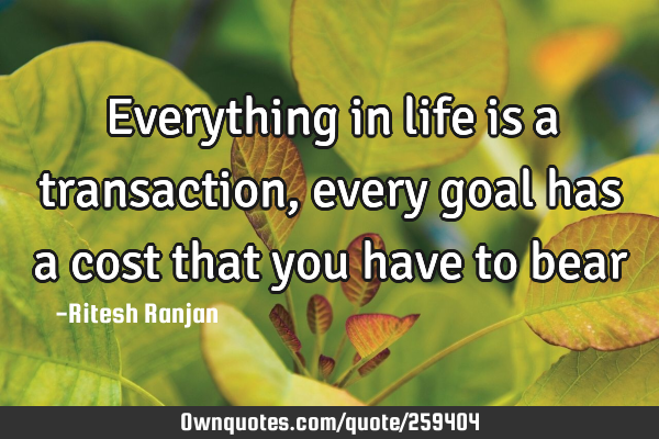 Everything in life is a transaction, every goal has a cost that you have to