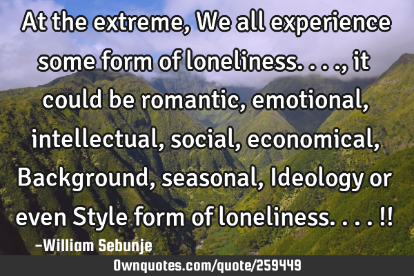 At the extreme , We all experience some form of loneliness...., it could be romantic, emotional,