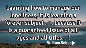 Learning how to manage our loneliness, it is learning a forever subject ... because it is a