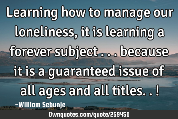 Learning how to manage our loneliness, it is learning a forever subject ... because it is a