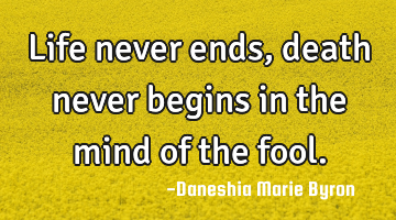 Life never ends, death never begins in the mind of the fool.