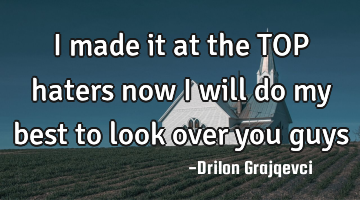 I made it at the TOP haters now i will do my best to look over you guys