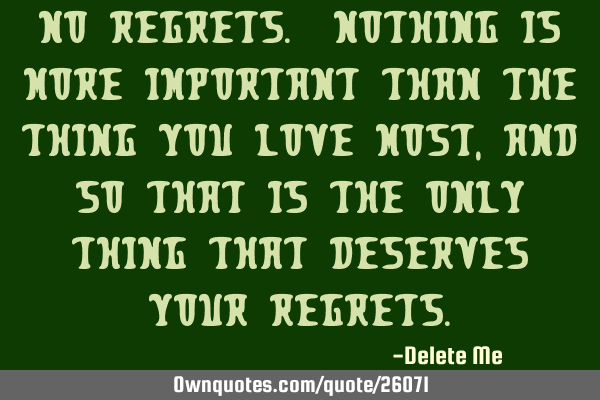 No regrets. Nothing is more important than the thing you love most, and so that is the only thing