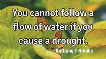 You cannot follow a flow of water if you cause a drought.