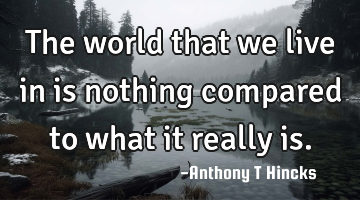 The world that we live in is nothing compared to what it really is.
