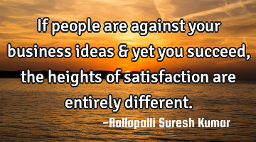 If people are against your business ideas & yet you succeed, the heights of satisfaction are