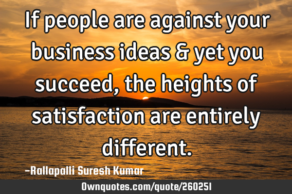 If people are against your business ideas & yet you succeed, the heights of satisfaction are