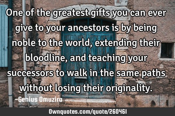 One of the greatest gifts you can ever give to your ancestors is by being noble to the world,