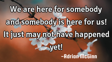 We are here for somebody and somebody is here for us! It just may not have happened yet!