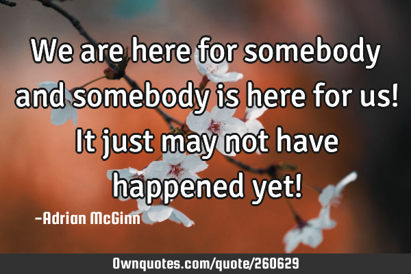 We are here for somebody and somebody is here for us! It just may not have happened yet!