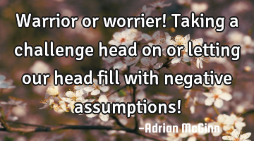 Warrior or worrier! Taking a challenge head on or letting our head fill with negative assumptions!