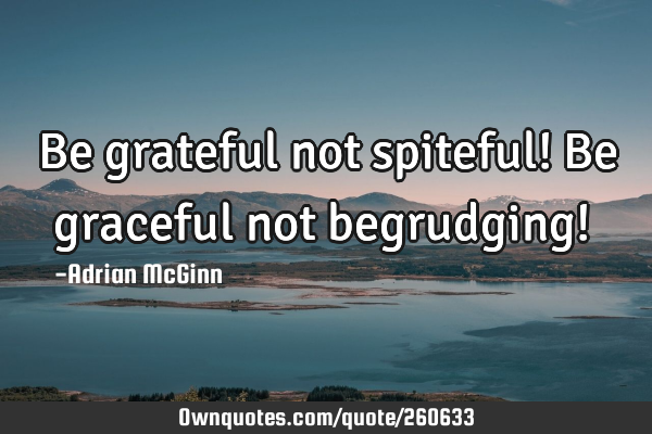 Be grateful not spiteful! Be graceful not begrudging! 
