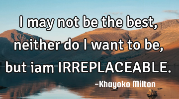 I may not be the best, neither do I want to be, but iam IRREPLACEABLE.
