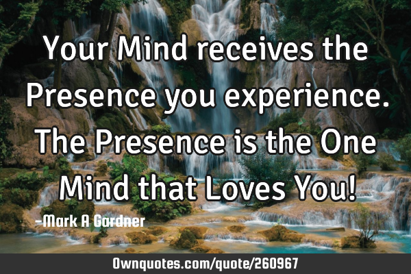 Your Mind receives the Presence you experience. The Presence is the One Mind that Loves You!