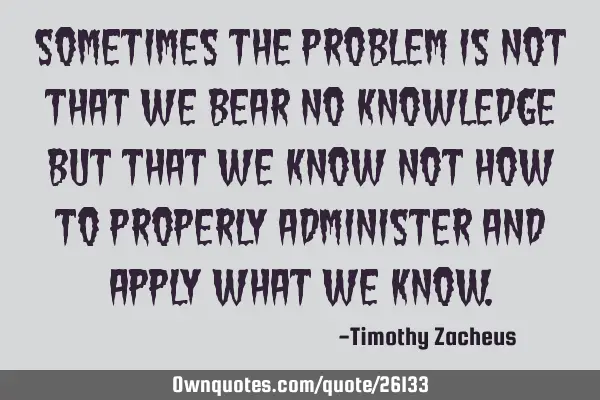 Sometimes the problem is not that we bear no knowledge but that we know not how to properly
