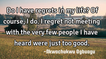 Do I have regrets in my life? Of course, I do. I regret not meeting with the very few people I have