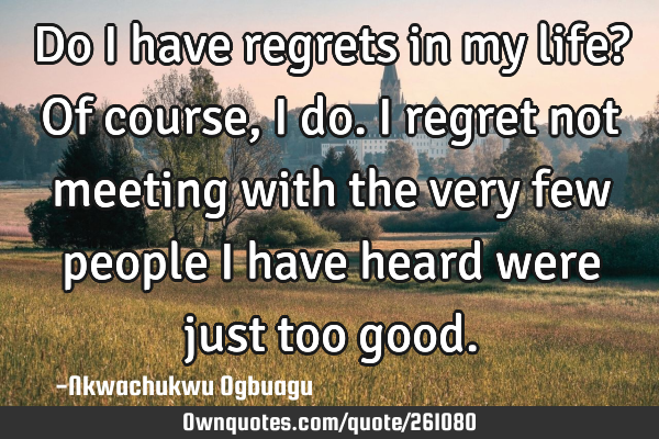 Do I have regrets in my life? Of course, I do. I regret not meeting with the very few people I have