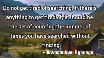 Do not get tired of searching. If there’s anything to get tired of, it should be the act of