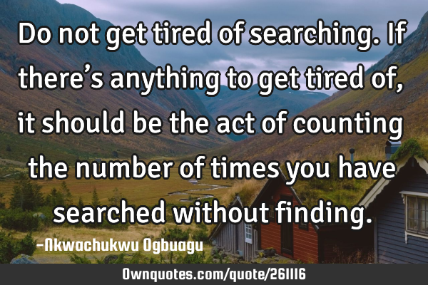 Do not get tired of searching. If there’s anything to get tired of, it should be the act of