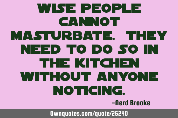 Wise people cannot masturbate. They need to do so in the kitchen without anyone