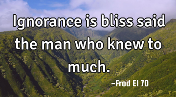 Ignorance is bliss said the man who knew to much.