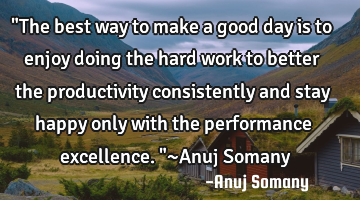 "The best way to make a good day is to enjoy doing the hard work to better the productivity