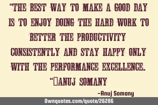 "The best way to make a good day is to enjoy doing the hard work to better the productivity