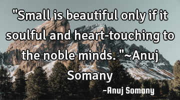 "Small is beautiful only if it soulful and heart-touching to the noble minds."~Anuj Somany