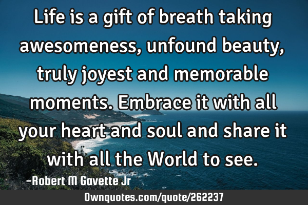 Life is a gift of breath taking awesomeness, unfound beauty, truly joyest and memorable moments. E