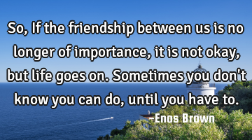 So, If the friendship between us is no longer of importance, it is not okay, but life goes on. S