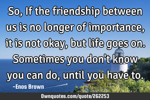 So, If the friendship between us is no longer of importance, it is not okay, but life goes on. S