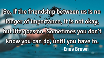 So, If the friendship between us is no longer of importance, it is not okay, but life goes on. S