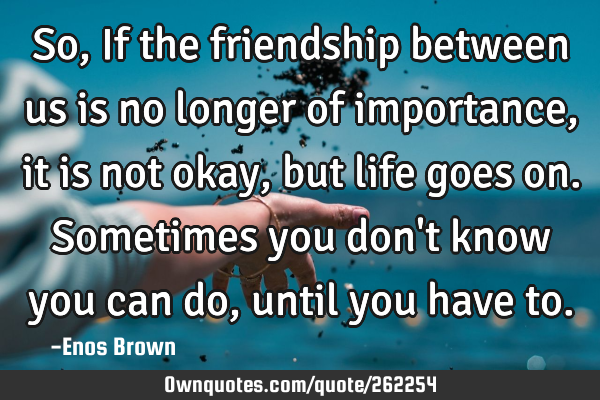 So, If the friendship between us is no longer of importance, it is not okay, but life goes on. S
