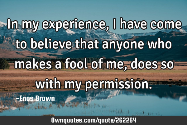 In my experience, I have come to believe that anyone who makes a fool of me, does so with my