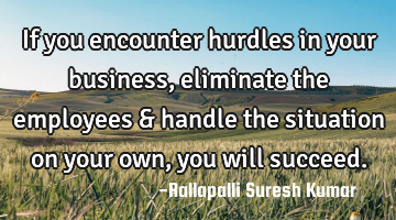 If you encounter hurdles in your business, eliminate the employees & handle the situation on your