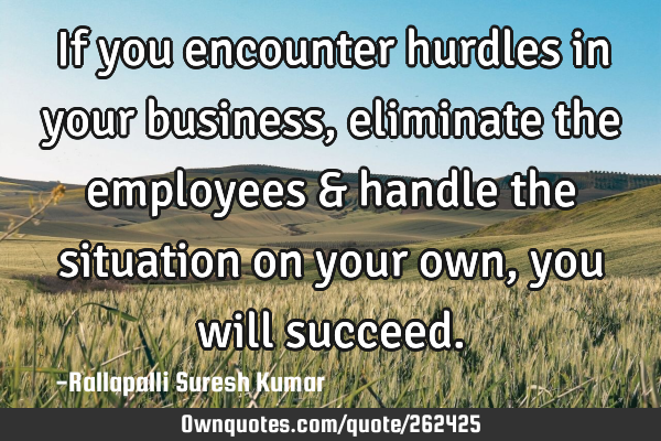 If you encounter hurdles in your business, eliminate the employees & handle the situation on your