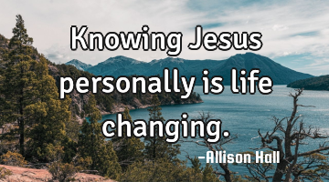 Knowing Jesus personally is life changing.