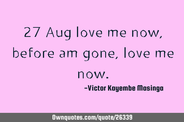 27 Aug love me now, before am gone, love me