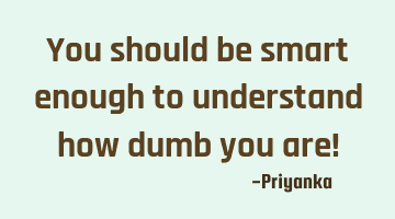 You should be smart enough to understand how dumb you are!
