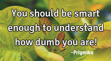 You should be smart enough to understand how dumb you are!