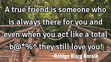 A true friend is someone who is always there for you and even when you act like a total b@*%^ they