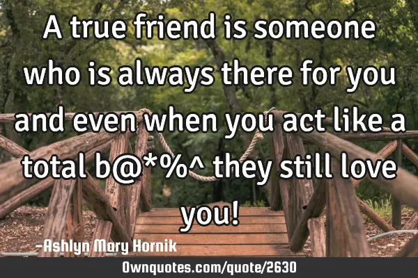 A true friend is someone who is always there for you and even when you act like a total b@*%^ they