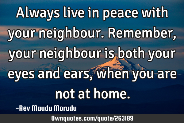 Always live in peace with your neighbour. Remember, your neighbour is both your eyes and ears, when