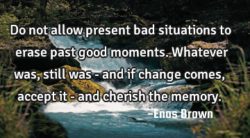 Do not allow present bad situations to erase past good moments. Whatever was, still was - and if
