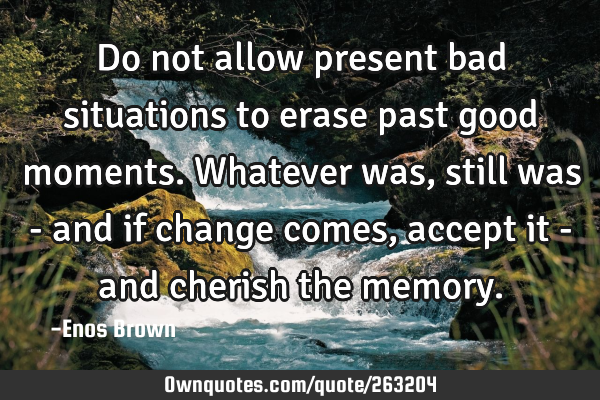 Do not allow present bad situations to erase past good moments. Whatever was, still was - and if
