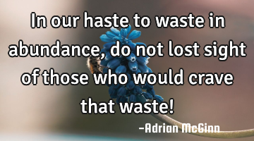 In our haste to waste in abundance, do not lost sight of those who would crave that waste!