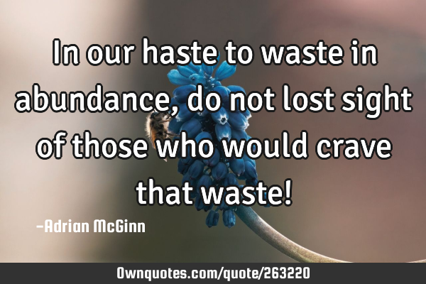 In our haste to waste in abundance, do not lost sight of those who would crave that waste!