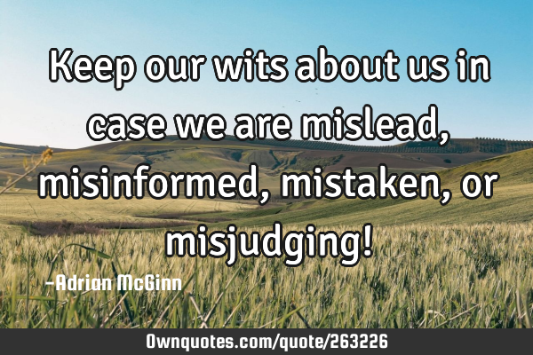 Keep our wits about us in case we are mislead, misinformed, mistaken, or misjudging!